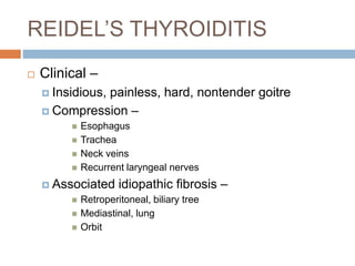 REIDEL’S THYROIDITIS
 Clinical –
 Insidious, painless, hard, nontender goitre
 Compression –
 Esophagus
 Trachea
 Neck veins
 Recurrent laryngeal nerves
 Associated idiopathic fibrosis –
 Retroperitoneal, biliary tree
 Mediastinal, lung
 Orbit
 