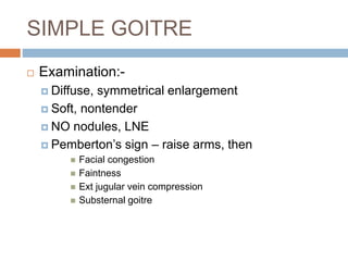 SIMPLE GOITRE
 Examination:-
 Diffuse, symmetrical enlargement
 Soft, nontender
 NO nodules, LNE
 Pemberton’s sign – raise arms, then
 Facial congestion
 Faintness
 Ext jugular vein compression
 Substernal goitre
 