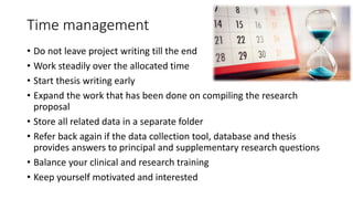 Time management
• Do not leave project writing till the end
• Work steadily over the allocated time
• Start thesis writing early
• Expand the work that has been done on compiling the research
proposal
• Store all related data in a separate folder
• Refer back again if the data collection tool, database and thesis
provides answers to principal and supplementary research questions
• Balance your clinical and research training
• Keep yourself motivated and interested
 