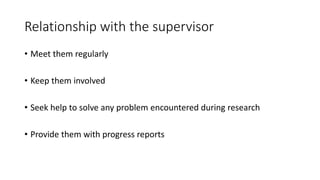 Relationship with the supervisor
• Meet them regularly
• Keep them involved
• Seek help to solve any problem encountered during research
• Provide them with progress reports
 
