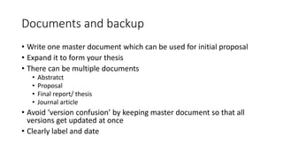 Documents and backup
• Write one master document which can be used for initial proposal
• Expand it to form your thesis
• There can be multiple documents
• Abstratct
• Proposal
• Final report/ thesis
• Journal article
• Avoid ‘version confusion’ by keeping master document so that all
versions get updated at once
• Clearly label and date
 
