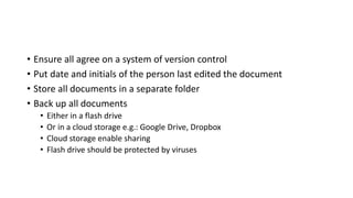 • Ensure all agree on a system of version control
• Put date and initials of the person last edited the document
• Store all documents in a separate folder
• Back up all documents
• Either in a flash drive
• Or in a cloud storage e.g.: Google Drive, Dropbox
• Cloud storage enable sharing
• Flash drive should be protected by viruses
 