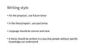 Writing style
• For the proposal ; use future tense
• In the thesis/report ; use past tense
• Language should be concise and clear
• A thesis should be written in a way that people without specific
knowledge can understand
 