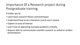 Importance 0f a Research project during
Postgraduate training
It makes you to
• Learn basic research theory and techniques
• Understand how to do a literature search and a review
• Explore an area of interest
• Learn how to appraising everyday problems critically
• Acquire skills to communicate scientific research as verbal or written
presentations
 