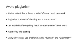 Avoid plagiarism
• It is important that a thesis is writer’s/researcher’s own work
• Plagiarism is a form of cheating and is not accepted
• Can avoid this if everything that is written is writer’s own work
• Avoid copy-and-pasting
• Many universities use programmes like “Turnitin” and “Grammarly”
 