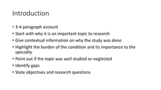 Introduction
• 3-4 paragraph account
• Start with why it is an important topic to research
• Give contextual information on why the study was done
• Highlight the burden of the condition and its importance to the
specialty
• Point out if the topic was well studied or neglected
• Identify gaps
• State objectives and research questions
 