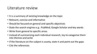 Literature review
• It is a summary of existing knowledge on the topic
• Relevant, concise and informative
• Should be focused on general and specific objectives
• State the search engines e.g.: PubMed, Google Scholar and key words
• Write from general to specific areas
• Instead of summarizing each individual research, tey to catagorise them
into themes and write
• If the literature on the subject is scanty, state it and point out the gaps
• Cite the references
 