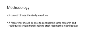Methodology
• It consist of how the study was done
• A researcher should be able to conduct the same research and
reproduce same/different results after reading the methodology
 