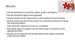 Results
• Can be presented as narrative, tables, graphs and figures
• Results should be logical and organized
• Results should not be duplicated in each medium of presentation
• All the results should not be written as a narrative to prevent it being
too long and tedious
Only write the important results as a narrative
• Each table, figure or graph must be referenced in narration at the
appropriate place
• Results can be planned and written before the study is complete
using ‘dummy tables’
 