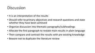 Discussion
• It is an interpretation of the results
• Should refer to primary objectives and research questions and state
whether they have been achieved
• Organize discussion into thematic paragraphs/subheadings
• Allocate the first paragraph to restate main results in plain language
• Then compare and contrast the results with pre existing knowledge
• Beware not to duplicate the literature review
 