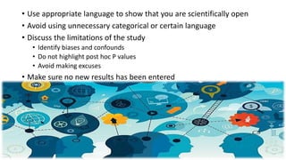 • Use appropriate language to show that you are scientifically open
• Avoid using unnecessary categorical or certain language
• Discuss the limitations of the study
• Identify biases and confounds
• Do not highlight post hoc P values
• Avoid making excuses
• Make sure no new results has been entered
 