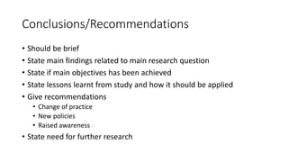 Conclusions/Recommendations
• Should be brief
• State main findings related to main research question
• State if main objectives has been achieved
• State lessons learnt from study and how it should be applied
• Give recommendations
• Change of practice
• New policies
• Raised awareness
• State need for further research
 