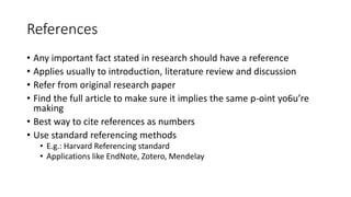 References
• Any important fact stated in research should have a reference
• Applies usually to introduction, literature review and discussion
• Refer from original research paper
• Find the full article to make sure it implies the same p-oint yo6u’re
making
• Best way to cite references as numbers
• Use standard referencing methods
• E.g.: Harvard Referencing standard
• Applications like EndNote, Zotero, Mendelay
 