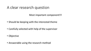 A clear research question
Most important component!!!
• Should be keeping with the interested theme
• Carefully selected with help of the supervisor
• Objective
• Answerable using the research method
 