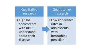 Qualitative
research
•e.g.: Do
adolescents
with RHD
understand
about their
disease
Quantitative
research
•Low adherence
rates in
adolescents
with
benzathine
penicillin
 