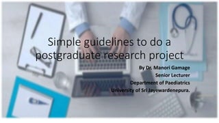 Simple guidelines to do a
postgraduate research project
By Dr. Manori Gamage
Senior Lecturer
Department of Paediatrics
University of Sri Jayewardenepura.
 