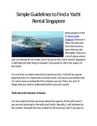 Simple Guidelines to Find a Yacht
Rental Singapore
Many people turned
to Yacht rental
Singapore because it
offers the best and
the most luxurious
boats that are also
affordable. There are
a lot of places where
you can attempt to rent boats, but if you go to Asia, Yacht charter Singapore
is definitely the best thing to consider if you want to ride in the waters of
the Pacific.
It is true that no matter what kind of yacht you hire, it will still be a great
experience but it is important to choose wisely. You have to remember that
it is not as easy as picking the first company you see. There are a lot of
things that you need to understand before you rent a yacht.
Think about the Number of Guests
It is very important that you know about the capacity of the yacht even if
you are only planning to ride with your family. Basically, it will be based on
the number of people that you invited for the luxurious ride. If you plan to

 