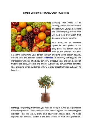 Simple Guidelines To Grow Great Fruit Trees


                                             Growing Fruit trees is an
                                             amazing way to add more color
                                             and beauty to your garden. Here
                                             are some simple guidelines that
                                             will help you grow great fruit
                                             trees and enjoy its benefits.

                                                Fruit trees are an excellent
                                                option for your garden. It not
                                                only gives you better crop all
                                                through the year but also adds
decorative element to your garden through providing spring season flowers,
delicate smell and summer shadow. Fruit trees are relatively easy to grow and
manageable with less effort. You can grow attractive trees and bare bounty of
fruits to eat, bake, preserve and or sell. But how you can get these benefits?
Here are some simple guidelines on how to grow great fruit trees and enjoy its
benefits.




Planting: For planting fruit trees, you must go for open sunny place protected
from strong breeze. They can be grown in broad range of soil and need good
drainage. Trees like pears, plums and other bear heavier soils. This helps
improves soil richness. Winter is the best season for fruit trees plantation.
 