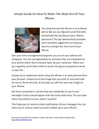 Are you receiving calls from unknown number and want to reverse phone lookup? Visit
http://phoneinfolookup.net
Simple Guide On How To Make The Most Out Of Your
IPhone
You already know the iPhone is no ordinary
phone.But are you figured out all the bells
and whistles buried deep in your iPhone
possesses? The tips below article provides
some excellent suggestions to help you
have fun and get the most out of your
iPhone.
Sync your time management programs you use on your phone and
computer. You can see appointments and tasks that are scheduled on
your phone rather than having to boot up your computer. Make sure
you regularly synch them often to avoid missing any important events
in your life.
A great tip to implement when using the iPhone is to save pictures from
your browser. Simply touch the image that you wish to save and hold
for two or three seconds. A box pops up with the save any image on
your iPhone.
Are there umlauted or accents that you would like to use in your
messages? A box should appear that has many extra keys. You can type
some fancy letters to your heart's content!
This helps you to receive instant notification of your messages.You can
have one or various email accounts hooked up to your iPhone.
 