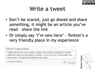 Write a tweet Don’t be scared, just go ahead and share something, it might be an article you’ve read – share the link  Or simply say ‘I’m new here’ – Twitter’s a very friendly place in my experience 
