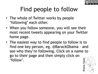 Find people to follow The whole of Twitter works by people ‘following’ each other.  When you follow someone, you will see their most recent tweets appearing on your Twitter home page.  The easiest way to find people to follow is to find one key person, eg. @BarackObama – and see who they’re following. Click on a name to go to their page and then simply click on ‘follow’. 
