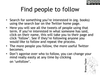 Find people to follow Search for something you’re interested in (eg. books) using the search bar on the Twitter home page. Here you will see all the tweets of people using that term. If you’re interested in what someone has said, click on their name, this will take you to their page and click ‘follow’. See if they’re following anyone you would like to follow and repeat the process. The more people you follow, the more useful Twitter becomes. Don’t agonise over who to follow, you can change your mind really easily at any time by clicking  on ‘unfollow’. 