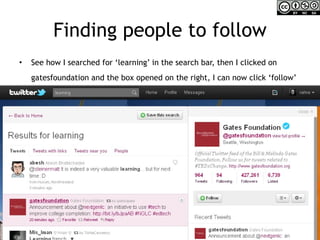 Finding people to follow See how I searched for ‘learning’ in the search bar, then I clicked on gatesfoundation and the box opened on the right, I can now click ‘follow’   