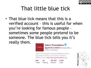 That little blue tick That blue tick means that this is a verified account – this is useful for when you’re looking for famous people – sometimes some people pretend to be someone. The blue tick tells you it’s really them. 