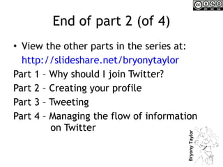 End of part 2 (of 4) View the other parts in the series at:  http://slideshare.net/bryonytaylor   Part 1 – Why should I join Twitter? Part 2 – Creating your profile Part 3 – Tweeting Part 4 – Managing the flow of information    on Twitter 