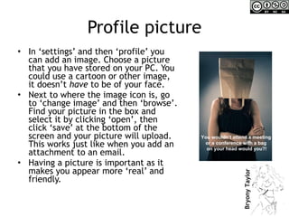 Profile picture In ‘settings’ and then ‘profile’ you can add an image. Choose a picture that you have stored on your PC. You could use a cartoon or other image, it doesn’t  have  to be of your face. Next to where the image icon is, go to ‘change image’ and then ‘browse’. Find your picture in the box and select it by clicking ‘open’, then click ‘save’ at the bottom of the screen and your picture will upload. This works just like when you add an attachment to an email.  Having a picture is important as it makes you appear more ‘real’ and friendly.  You wouldn’t attend a meeting  or a conference with a bag  on your head would you?! 