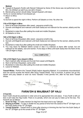 Makkah
8. Tawaaf of Ziyaarah (Fardh) with Ramal if followed by Sa'ee (if this Sa’ee was not performed on the
    8th). Do Idhtibah as well if you are still in Ihraam.
9. Menstruating women should delay Tawaaf Ziyaarah until clean.
10. Put on normal clothes if not dressed yet.
11. Return to Mina.
    Mina
12. Sunnah to spend the night in Mina. Perform all Salaahs on time. No other rite.

11th of Zil Hijjah in Mina
1. Rami of all three Shayateen after zawal - sequence small to big.
2. Sunnah until Maghrib and makrooh until Subh Sadiq but not makrooh for the women, elderly and the
   sick.
3. Mustahab to make Dua after pelting the small and middle Shaytaan.
4. All Salaahs on time.

12th of Zil Hijjah in Mina
1. Rami of all three Shayateen after zawal - sequence small to big.
2. Sunnah until Maghrib and makrooh until Subh Sadiq but not makrooh for the women, elderly and the
   sick.
3. Mustahab to make Dua after pelting the small and middle Shaytaan.
4. You may leave for Makkah before sunset or else it is makrooh to leave after sunset, but not
   makrooh for the elderly, sick and women. If one stays in Mina until Subh Sadiq then the Rami of the
   13th Zil Hijjah is Wajib.

                                           HAJJ COMPLETED

13th of Zil Hijjah if you stayed in Mina
1. Rami makrooh after Ishraaq and Sunnah from zawal until Maghrib.
2. Rami of all three Shayateen, same order.
3. Mustahab to make Dua after pelting the small and middle Shaytaan.
4. Leave for Makkah.

Tawaaf Widaa - Perform this Tawaaf (Wajib) before departing Makkah. It is sometimes misunderstood
that one cannot re-enter the Haram after doing Tawaaf Widaa. This is incorrect. A person can go into
Haram and pray Salaah or even do more Tawaafs if time permits him, after he has done Tawaaf
Widaa.




                         FARAI’DH & WAJIBAAT OF HAJJ
3 Farai’dh;
Each Fardh should be practiced in order and at its appropriate time and place. If any Fardh is left out
then it will make the Hajj invalid. There is no penalty, which one can pay to make up for the loss. The
Farai’dh are as follows;
1. Ihram for Hajj - To make intention for Hajj from the heart and to say Talbiyah.
2. Staying at Arafah - To stay in Arafah for any period of time from the Zawal of the 9th Zil Hijjah up to
   the Subh Sadiq of the 10th Zil Hijjah.
3. Tawaaf Ziyaarah - Tawaaf which is done after shaving or trimming the hair from the Subh Sadiq of
   the 10th Zil Hijjah up to the sunset of the 12th Zil Hijjah.
                                             Page 10 of 27
 