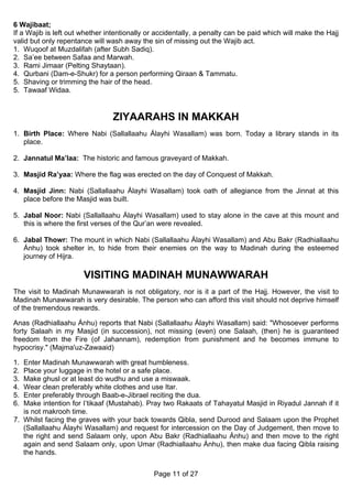 6 Wajibaat;
If a Wajib is left out whether intentionally or accidentally, a penalty can be paid which will make the Hajj
valid but only repentance will wash away the sin of missing out the Wajib act.
1. Wuqoof at Muzdalifah (after Subh Sadiq).
2. Sa’ee between Safaa and Marwah.
3. Rami Jimaar (Pelting Shaytaan).
4. Qurbani (Dam-e-Shukr) for a person performing Qiraan & Tammatu.
5. Shaving or trimming the hair of the head.
5. Tawaaf Widaa.


                                 ZIYAARAHS IN MAKKAH
1. Birth Place: Where Nabi (Sallallaahu Álayhi Wasallam) was born. Today a library stands in its
   place.

2. Jannatul Ma’laa: The historic and famous graveyard of Makkah.

3. Masjid Ra’yaa: Where the flag was erected on the day of Conquest of Makkah.

4. Masjid Jinn: Nabi (Sallallaahu Álayhi Wasallam) took oath of allegiance from the Jinnat at this
   place before the Masjid was built.

5. Jabal Noor: Nabi (Sallallaahu Álayhi Wasallam) used to stay alone in the cave at this mount and
   this is where the first verses of the Qur’an were revealed.

6. Jabal Thowr: The mount in which Nabi (Sallallaahu Álayhi Wasallam) and Abu Bakr (Radhiallaahu
   Ánhu) took shelter in, to hide from their enemies on the way to Madinah during the esteemed
   journey of Hijra.

                       VISITING MADINAH MUNAWWARAH
The visit to Madinah Munawwarah is not obligatory, nor is it a part of the Hajj. However, the visit to
Madinah Munawwarah is very desirable. The person who can afford this visit should not deprive himself
of the tremendous rewards.

Anas (Radhiallaahu Ánhu) reports that Nabi (Sallallaahu Álayhi Wasallam) said: "Whosoever performs
forty Salaah in my Masjid (in succession), not missing (even) one Salaah, (then) he is guaranteed
freedom from the Fire (of Jahannam), redemption from punishment and he becomes immune to
hypocrisy." (Majma'uz-Zawaaid)

1. Enter Madinah Munawwarah with great humbleness.
2. Place your luggage in the hotel or a safe place.
3. Make ghusl or at least do wudhu and use a miswaak.
4. Wear clean preferably white clothes and use Itar.
5. Enter preferably through Baab-e-Jibrael reciting the dua.
6. Make intention for I’tikaaf (Mustahab). Pray two Rakaats of Tahayatul Masjid in Riyadul Jannah if it
   is not makrooh time.
7. Whilst facing the graves with your back towards Qibla, send Durood and Salaam upon the Prophet
   (Sallallaahu Álayhi Wasallam) and request for intercession on the Day of Judgement, then move to
   the right and send Salaam only, upon Abu Bakr (Radhiallaahu Ánhu) and then move to the right
   again and send Salaam only, upon Umar (Radhiallaahu Ánhu), then make dua facing Qibla raising
   the hands.


                                              Page 11 of 27
 