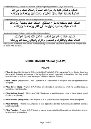 Send the following Durood and Salaam on the Prophet (Sallallaahu Álayhi Wasallam).

         ‫َﻟ ﱠﻠﻮٰة َاﻟﺴﻼم ﻋﻠﻴﻚ َﺎ رﺳﻮل اﷲ َﻟﺼﻠﻮٰة َاﻟﺴﻼم ﻋﻠﻴﻚ َﺎ ﻧﺒﻲ اﷲ‬
         ِ ‫ا ﺼ ُ و ﱠ َ ُ ََ ْ َ ﻳ َ ُ ْ َ ِ ا ﱠ ُ و ﱠ َ ُ ََ ْ َ ﻳ َ ِ ﱠ‬
        ‘‫َﻟ ﱠﻠﻮٰة َاﻟﺴﻼم ﻋﻠﻴﻚ َﺎﺳﻴﺪ اﻟ َﻣﻨﺒ َﺂء َاﻟﻤﺮﺳﻠﻴﻦ ورﺣﻤﺔ اﷲ وﺑﺮ َﺎ ُﻪ‬
          ‫ا ﺼ ُ و ﱠ َ ُ َ َ ْ َ ﻳ َ ِ َ ْﺎ ْ ِﻴ ِ و ْ ُ ْ َ ِ ْ َ َ َ ْ َ ُ ِ َ َ َآ ﺗ‬
                                                           ّ
Send the following Salaam on Abu Bakr (Radhiallaahu Ánhu).

       ‫َﻟ ﱠﻼم ﻋﻠﻴﻚ َﺎﺳﻴﺪ َﺎ ا َﺎ ﺑﻜﺮ ن اﻟﺼﺪﻳﻖ َﻟ ﱠﻼم ﻋﻠﻴﻚ َﺎﺧﻠﻴﻔﺔ رﺳﻮل اﷲ‬
       ِ ِ ْ ُ َ َ َ ْ ِ َ ‫ا ﺴ َ ُ َ َ ْ َ ﻳ َ ِ َﻧ َﺑ َ ْ ِ ِ ِ ِ ْ ِ ا ﺴ َ ُ َ َ ْ َ ﻳ‬
                                                 ّّ                ّ
          ‘‫َﻟ ﱠﻼم ﻋﻠﻴﻚ َﺎ َﺎﺣﺐ رﺳﻮل اﷲ ِﻲ اﻟ َﺎر ورﺣﻤﺔ اﷲ وﺑﺮ َﺎ ُﻪ‬
            ‫ا ﺴ َ ُ َ َ ْ َ ﻳ ﺻ ِ َ َ ُ ْ ِ ِ ﻓ ْﻐ ِ َ َ ْ َ ُ ِ َ َ َآ ﺗ‬
                                             ِ

Send the following Salaam on Umar (Radhiallaahu Ánhu).

              ‫َﻟ ﱠﻼم ﻋﻠﻴﻚ َﺎ ﻋﻤﺮ ﺑﻦ اﻟﺨ ﱠﺎب َﻟ ﱠﻼم ﻋﻠﻴﻚ َﺎاﻣﻴﺮ اﻟﻤﺆﻣﻨﻴﻦ‬
              َ ْ ِ ِ ْ ُ ْ َ ْ ِ َ ‫ا ﺴ َ ُ َ َ ْ َ ﻳ ُ َ َ ْ َ ْ َﻄ ِ ا ﺴ َ ُ َ َ ْ َ ﻳ‬
       ‘‫َﻟ ﱠﻼم ﻋﻠﻴﻚ َﺎَ َﺎاﻟﻔ َ َﺁء َاﻟﻀﻌ َﺂء َاﻟﺎ َام َاﻟ َﻳ َﺎ ِ ورﺣﻤﺔ اﷲ وﺑﺮ َﺎ ُﻪ‬
         ‫ا ﺴ َ ُ َ َ ْ َ ﻳ اﺑ ْ ُﻘﺮ ِ و ْ ﱡ َﻔ ِ و ْ َر ِ و ْﺎ ْﺘ م َ َ ْ َ ُ ِ َ َ َآ ﺗ‬
Note: (If you remember then please humbly convey Durood and Salaam on behalf of the compiler and
all those who assisted).




                          INSIDE MASJID NABWI (S.A.W.)

                                               PILLARS

1. Pillar Aiysha - Sayida Aiysha (R.A.) quoted the Prophet (S.A.W.) as saying “In my Masjid there is a
   place which if people were aware of its significance, would crowd at it to the extent that they would
   have to draw lots to find a place for prayer.” (Mu’jamul-Awsat, Tabrani)

2. Pillar Tawbah (Repentance) - Abu Lubabah (R.A.) tied himself to the pillar until his repentance was
   accepted.

3. Pillar Sareer (Bed) - Prophet (S.A.W.) had a bed made of palm leaves, which he used to sleep on
   sometimes near this pillar.

4. Pillar Mahras (Guard) - Ali Ibn Abu Talib (R.A.) used to say his prayers close to it and sit and guard
   Our Prophet (S.A.W.).

5. Pillar Wufood (Delegation) - Our Prophet (S.A.W.) received tribal delegations whilst sitting here.

6. Pillar Hanaana - Prophet (S.A.W.) used to lean against an old tree trunk during the sermon before a
   pulpit was made.

7. Pillar Tahajjud - Prophet (S.A.W.) used to have a straw mat which He would use late at night to pray
   tahajjud on it, at this place.




                                             Page 12 of 27
 