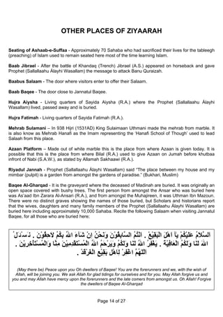 OTHER PLACES OF ZIYAARAH

Seating of Ashaab-e-Suffaa - Approximately 70 Sahaba who had sacrificed their lives for the tableegh
(preaching) of Islam used to remain seated here most of the time learning Islam.

Baab Jibrael - After the battle of Khandaq (Trench) Jibrael (A.S.) appeared on horseback and gave
Prophet (Sallallaahu Álayhi Wasallam) the message to attack Banu Quraizah.

Baabus Salaam - The door where visitors enter to offer their Salaam.

Baab Baqee - The door close to Jannatul Baqee.

Hujra Aiysha - Living quarters of Sayida Aiysha (R.A.) where the Prophet (Sallallaahu Álayhi
Wasallam) lived, passed away and is buried.

Hujra Fatimah - Living quarters of Sayida Fatimah (R.A.).

Mehrab Sulamani – In 938 Hijri (1531AD) King Sulaimaan Uthmani made the mehrab from marble. It
is also know as Mehrab Hanafi as the Imam representing the ‘Hanafi School of Though’ used to lead
Salaah from this place.

Azaan Platform – Made out of white marble this is the place from where Azaan is given today. It is
possible that this is the place from where Bilal (R.A.) used to give Azaan on Jumah before khutbaa
infront of Nabi (S.A.W.), as stated by Allamah Sakhaawi (R.A.).

Riyadul Jannah - Prophet (Sallallaahu Álayhi Wasallam) said “The place between my house and my
mimbar (pulpit) is a garden from amongst the gardens of paradise.” (Bukhari, Muslim)

Baqee Al-Gharqad - It is the graveyard where the deceased of Madinah are buried. It was originally an
open space covered with bushy trees. The first person from amongst the Ansar who was buried here
was As’aad Ibn Zarara Al-Ansari (R.A.), and from amongst the Muhajireen, it was Uthman Ibn Mazoun.
There were no distinct graves showing the names of those buried, but Scholars and historians report
that the wives, daughters and many family members of the Prophet (Sallallaahu Álayhi Wasallam) are
buried here including approximately 10,000 Sahaba. Recite the following Salaam when visiting Jannatul
Baqee, for all those who are buried here;



 ُ‫َﻟ ﱠﻼم ﻋﻠﻴﻜﻢ ﻳٰﺂ اهﻞ اﻟﺒﻘﻴﻊ . اﻧﺘﻢ اﻟ ﱠﺎﺑﻘﻮن وﻧﺤﻦ ان َﺂء اﷲ ﺑﻜﻢ ﻻﺣﻘﻮن . ﻧَﺴْﺌَﻞ‬
                َ ْ ُ ِ َ ُ ُ ِ ُ َ ‫ا ﺴ َ ُ ََ ْ ُ ْ َ ْ َ ْ َ ِ ْ ْ َ ْ ُ ُ ﺴ ِ ُ ْ َ َ َ ْ ُ ِ ْ ﺷ‬
  . ‫اﷲ ﻟ َﺎ وﻟﻜﻢ اﻟ َﺎﻓﻴﺔ . ﻳﻐﻔﺮ اﷲ ﻟ َﺎ وﻟﻜﻢ وﻳﺮﺣﻢ اﷲ اﻟﻤﺴﺘﻘﺪﻣﻴﻦ ﻣ ﱠﺎ َاﻟﻤﺴﺘﺄﺧﺮﻳﻦ‬
    َ ْ ِ ِ ْ َ ْ ُ ْ ‫َ َﻨ َ َ ُ ُ ْﻌ ِ ْ َ َ ْ ِ ُ ُ َﻨ َ َ ُ ُ َ َ ْ َ ُ ُ ْ ُ ْ َ ْ ِ ِ ْ َ ِﻨ و‬
                                      . ‫اﻟﻠٰﻬ ﱠ اﻏﻔﺮ ﻟﺎهﻞ ﺑﻘﻴﻊ اﻟﻐﺮﻗﺪ‬
                                         ْ َ ْ َ ْ ِ ْ ِ َ ِ ْ َ ِ ْ ِ ْ ‫َّ ُﻢ‬

    (May there be) Peace upon you Oh dwellers of Baqee! You are the forerunners and we, with the wish of
   Allah, will be joining you. We ask Allah for glad tidings for ourselves and for you. May Allah forgive us and
 you and may Allah have mercy upon the forerunners and the late comers from amongst us. Oh Allah! Forgive
                                         the dwellers of Baqee Al-Gharqad



                                                Page 14 of 27
 