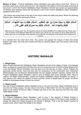 Martyrs of Uhud – Prophet (Sallallaahu Álayhi Wasallam) said about Mount Uhud that, “Uhud is a
mountain which loves us and which we love”. (At-Targheeb) The battle of Uhud took place at the foot of
this mount in which the Prophet (Sallallaahu Álayhi Wasallam) Himself was injured and approximately
70 Sahaba were martyred along with the beloved uncle of the Prophet (Sallallaahu Álayhi Wasallam),
Sayidana Hamza (R.A.).

The martyrs are buried close to the foot of this mount where the battle took place. Recite the following
Salaam when visiting the graveyard of Uhud;


  ‫َﻟ ﱠﻼم ﻋﻠﻴﻚ َﺎ ﺳﻴﺪ َﺎ ﺣﻤﺰة ﺑﻦ ﻋﺒﺪ اﻟﻤﻄﻠﺐ . َﻟ ﱠﻼم ﻋﻠﻴﻚ َﺎ ﺳﻴﺪ اﻟﺸﻬ َﺁء . َﻟ ﱠﻼم‬
  ُ َ ‫ا ﺴ َ ُ َ َ ْ َ ﻳ َ ِ َﻧ َ ْ َ َ ْ َ َ ْ ِ ْ ُ ﱠ ِ ِ ا ﺴ َ ُ َ َ ْ َ ﻳ َ ِ َ ﱡ َﺪ ِ ا ﺴ‬
                      ّ                                                  ّ
           . ‫ﻋﻠﻴﻜﻢ َﺎﺷﻬ َﺁء اﺣﺪ . َﻟ ﱠﻼم ﻋﻠﻴﻜﻢ ﺑ َﺎ ﺻﺒﺮﺗﻢ ﻓﻨﻌﻢ ﻋﻘ َﻲ اﻟ ﱠار‬
             ِ ‫َ َ ْ ُ ْ ﻳ ُ َﺪ َ ُ ُ ٍ ا ﺴ َ ُ َ َ ْ ُ ْ ِﻤ َ َ ْ ُ ْ َ ِ ْ َ ُ ْﺒ ﺪ‬
  (May there be) Peace upon You Oh Sayidana Hamza Ibn Abdul Muttalib (R.A.)! (May there be) Peace upon
   You Oh leader of the Martyrs! (May there be) Peace upon (all of) you, the martyrs of Uhud. (May there be)
  Peace upon you (in exchange) of the patience (you endured). How blessed is the abode of the outcome (i.e.
                                                  Jannah)

It is narrated from Ibn Umar (R.A.) that, “Any person who passes the martyrs of Uhud and sends
Salaam upon them, then they (the martyrs) will carry on sending salaam upon this person until the day
of Qiyamat.”




                                    HISTORIC MASAAJID

1 - Masjid Quba
When Prophet Muhammad (Sallallaahu Álayhi Wasallam) arrived at the village of Quba in his blessed
Hijra, he stayed for several days with Bani Amr Ibn Auf. During this time he built the Quba Masjid which
is the first Masjid ‘Whose foundation was laid down from the first day on piety’. (Surah Tawbah) He
personally carried stones, rocks and sand with his companions for the construction work. Al-Bukhari
(Rahimahullah) and An-Nasa’ee (Rahimahullah) the two reliable Hadeeth narrators mention that the
Prophet (Sallallaahu Álayhi Wasallam) used to come to Masjid Quba every Saturday either riding or
walking. Ibn Majah (Rahimahullah), quoted the Prophet (Sallallaahu Álayhi Wasallam) as saying, “A
man (person) who makes his ablution at home and then comes to Masjid Quba for prayer, he will be
entitled to recompense similar to that of an Umrah.”

2 - Masjid Jumah
One day Prophet (Sallallaahu Álayhi Wasallam) was on his way from Quba village to Madinah when it
was time for Friday prayers. He was close to the home of Bani Salim Ibn Auf. He prayed the Friday
prayer at the bottom of Ranona Valley. A Masjid was built on this very spot and has since then been
called Masjid Jumah.

3 - Masjid Qiblatain
The Prophet (Sallallaahu Álayhi Wasallam) used to pray in the direction of Masjid Al-Aqsa in
Jerusalem, until divine orders were received. This is where the verses of the Qur’an were revealed to
change the Qibla from Masjid Al-Aqsa to the Ka'bah in Makkah. That is how the Masjid acquired its
present name, which means the Masjid of two Qibla’s.


                                               Page 16 of 27
 