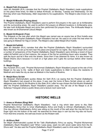 4 - Masjid Fath (Conquest)
Jabir Ibn Abdullah (R.A.) narrates that the Prophet (Sallallaahu Álayhi Wasallam) made supplications
on this place three times, for Allah to defeat Al-Ahzab, on Monday, Tuesday and Wednesday. On the
third day which was Wednesday, Allah responded to his supplications. This Masjid is also known as Al-
Ahzab.

5 - Masjid Al-Musalla (Praying place)
The Prophet (Sallallaahu Álayhi Wasallam) used to perform Eid prayers in the open air at Al-Manakha
and the surrounding areas. He used to perform Eid prayers at different locations in Al-Manakha area.
He later built Al-Musalla Masjid and since then performed Eid prayers there. The Al-Musalla Masjid is
also known as Al-Ghamamah (cloud) Masjid.

6 - Masjid Al-Shajarah (Tree)
The Shajarah or the tree after which this Masjid was named was an acacia tree at Dhul Hulaifa area
under which the Prophet (Sallallaahu Álayhi Wasallam) had sat. He used to sit under this tree when he
was going to Makkah for Hajj or Umrah. The Masjid is also called Masjid Dhul Hulaifa.

7 - Masjid Al-Fadhikh
Jabir Ibn Abdullah (R.A.) narrates that after the Prophet (Sallallaahu Álayhi Wasallam) surrounded
Banu Nadheer. He set up his tent near this place and prayed for six nights. Abu Ayub Ansari (R.A.) and
a number of companions of the Prophet (Sallallaahu Álayhi Wasallam) were drinking a brand of liquor
called Al-Fadhikh and at that instance, the verses of the Qur’an prohibiting liquor were revealed. They
spilt the liquor and let it flow onto the streets. Since then it has obtained its name. It is also known as
Masjid Shams (Sun) because it is built on a high place and it gets the sunrays before other nearby
buildings.

8 - Masjid Suqya
Abu Hurairah (R.A.) said, “Prophet Muhammad (Sallallaahu Álayhi Wasallam) prayed at the site of this
Masjid on his way to the battle of Badr and made supplications to Allah to bless the residents of
Madinah and make the city as dear as Makkah in the hearts of Muslims.

9 - Masjid Banu Sa’dah
Ibn Shaybah (Rahimahullah) quotes Abbas Ibn Sahl (R.A.) as saying that the Prophet (Sallallaahu
Álayhi Wasallam) had prayed at this place. It was near the home of Banu Sa’dah where an oath of
allegiance was made by the Muslims to Abu Bakr (R.A.) after he was chosen the first Muslim Khaleefah
after the Prophet (Sallallaahu Álayhi Wasallam) passed away. The old site of the Masjid is at Al-
Sultaniya Triangular where a public library and a lecture room were built.




                                      HISTORIC WELLS
1 - Arees or Khatam (Ring) Well
Prophet Muhammad (Sallallaahu Álayhi Wasallam) had a ring which later came to Abu Bakr
(Radhiallaahu Ánhu) then to Umar (Radhiallaahu Ánhu) and finally to Uthman (Radhiallaahu Ánhu).
One day Uthman (Radhiallaahu Ánhu) was sitting on the mouth of the well when the ring fell from his
finger right into the bottom of the well. He searched for three days in vain but the ring was not found.
From that time onwards, the well was known as the Khatam well.


2 - Al-Ghurs Well
Ibn Majah (Rahimahullah) quoted Ali Ibn Talib (Radhiallaahu Ánhu) as saying, “Prophet Muhammad
(Sallallaahu Álayhi Wasallam) said “When I pass away, wash me with seven water skins from the Al-
Ghurs well.” He also said the Prophet (Sallallaahu Álayhi Wasallam) used to drink water from this well.
                                              Page 17 of 27
 