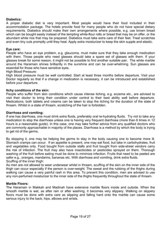 Diabetics:
A proper diabetic diet is very important. Most people would have their food included in their
accommodation package. The hotels provide food for many people who do not have special dietary
requirements. Diabetics should make their own arrangements where possible, e.g. use brown bread
which can be bought easily instead of the tempting white-flour rolls or bread that may be on offer, or the
abundant white rice that may be prepared. Diabetics must take extra care of their feet. Treat scratches
and even tiny cuts promptly until they heal. Apply extra moisturizer to keep the skin supple and elastic.

Eye care:
People who have an eye problem, e.g. glaucoma, must make sure that they take enough medication
with them. Those people who need glasses should take a spare set of glasses with them. If your
glasses break for some reason, it might not be possible to find another suitable pair. The white marble
around the Haramain shines brilliantly in the sunshine and can be over-whelming. Sun glasses are
essential for those who have sensitive eyes.
High Blood Pressure:
High blood pressure must be well controlled. Start at least three months before departure. Visit your
Doctor regularly so that if a change in medication is necessary, it can be introduced and established
before your departure.

Itchy conditions of the skin:
People who suffer from skin conditions which cause intense itching, e.g. eczema etc., are advised to
visit their doctor to bring their condition under control to their best ability well before departure.
Medications, both tablets and creams can be taken to stop the itching for the duration of the state of
Ihraam. Whilst in a state of Ihraam, scratching of the hair is forbidden.

Diarrhoea and vomiting:
If one has diarrhoea, one must drink extra fluids, preferably oral re-hydrating fluids. Try not to take any
medication to stop the diarrhoea unless one is having very frequent diarrhoea (more than 6 times in 12
hours is a reasonable guide). In this case, one may take further advice from any qualified doctors who
are commonly approachable in majority of the places. Diarrhoea is a method by which the body is trying
to get rid of the germs.

By stopping it, one may be helping the germs to stay in the body causing one to become more ill.
Stomach cramps can occur. If an appetite is present, one may eat food, but take in carbohydrates, fruit
and vegetables only. Food bought from outside stalls and fruit bought from side-street vendors carry
the risk of infection. The fruit may also have insecticides or pesticides sprayed on them. Thorough
washing of the fruit before eating must be done to minimize infection. Fruits that need to be peeled are
safer e.g., oranges, mandarins, bananas etc. With diarrhoea and vomiting, drink extra fluids.
Scuffing of the inner thigh:
As men are not allowed to wear underwear whilst in Ihraam, scuffing of the skin on the inner side of the
thigh can occur especially if the person is over-weight. The sweat and the rubbing of the thighs during
walking can cause a very painful rash in this area. To prevent this condition, men are advised to use
any non-perfumed moisturizer to the inner side of the thighs frequently throughout the state of Ihraam.

Marble Floors:
The Haramain in Makkah and Madinah have extensive marble floors inside and outside. When the
smooth marble is wet, as after rain or after washing, it becomes very slippery. Walking on slippery
floors must be done with extra care as slipping and falling hard onto the marble can cause some
serious injury to the back, hips, elbows and wrists.




                                              Page 19 of 27
 