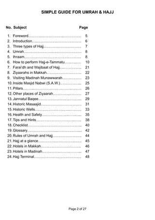 SIMPLE GUIDE FOR UMRAH & HAJJ


No. Subject                               Page

1. Foreword………………………..……………                   5
2. Introduction…..………………………………                6
3. Three types of Hajj………………………….             7
4. Umrah…………………...……………………                    8
5. Ihraam………………………………………..                    8
6. How to perform Hajj-e-Tammatu………..…        10
7. Farai’dh and Wajibaat of Hajj.....…………..   21
8. Ziyaarahs in Makkah.……………………….             22
9. Visiting Madinah Munawwarah…….………          23
10. Inside Masjid Nabwi (S.A.W.)……………...      25
11. Pillars.……...…………………………………                26
12. Other places of Ziyaarah…………...………        27
13. Jannatul Baqee……………………………...              29
14. Historic Masaajid…………….………………             31
15. Historic Wells………………………...………             33
16. Health and Safety…………………………...            35
17. Tips and Hints…………………………...…..            38
18. Checklist……………………………………...                40
19. Glossary…………………...………………....              42
20. Rules of Umrah and Hajj……………………           44
21. Hajj at a glance………………………………              45
22. Hotels in Makkah……………………………               46
23. Hotels in Madinah…………………………...            47
24. Hajj Terminal…………………………………                48




                                   Page 2 of 27
 