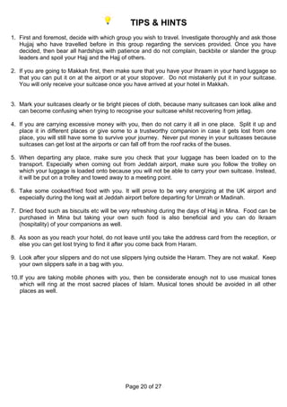 TIPS & HINTS
1. First and foremost, decide with which group you wish to travel. Investigate thoroughly and ask those
   Hujjaj who have travelled before in this group regarding the services provided. Once you have
   decided, then bear all hardships with patience and do not complain, backbite or slander the group
   leaders and spoil your Hajj and the Hajj of others.

2. If you are going to Makkah first, then make sure that you have your Ihraam in your hand luggage so
   that you can put it on at the airport or at your stopover. Do not mistakenly put it in your suitcase.
   You will only receive your suitcase once you have arrived at your hotel in Makkah.


3. Mark your suitcases clearly or tie bright pieces of cloth, because many suitcases can look alike and
   can become confusing when trying to recognise your suitcase whilst recovering from jetlag.

4. If you are carrying excessive money with you, then do not carry it all in one place. Split it up and
   place it in different places or give some to a trustworthy companion in case it gets lost from one
   place, you will still have some to survive your journey. Never put money in your suitcases because
   suitcases can get lost at the airports or can fall off from the roof racks of the buses.

5. When departing any place, make sure you check that your luggage has been loaded on to the
   transport. Especially when coming out from Jeddah airport, make sure you follow the trolley on
   which your luggage is loaded onto because you will not be able to carry your own suitcase. Instead,
   it will be put on a trolley and towed away to a meeting point.

6. Take some cooked/fried food with you. It will prove to be very energizing at the UK airport and
   especially during the long wait at Jeddah airport before departing for Umrah or Madinah.

7. Dried food such as biscuits etc will be very refreshing during the days of Hajj in Mina. Food can be
   purchased in Mina but taking your own such food is also beneficial and you can do Ikraam
   (hospitality) of your companions as well.

8. As soon as you reach your hotel, do not leave until you take the address card from the reception, or
   else you can get lost trying to find it after you come back from Haram.

9. Look after your slippers and do not use slippers lying outside the Haram. They are not wakaf. Keep
   your own slippers safe in a bag with you.

10. If you are taking mobile phones with you, then be considerate enough not to use musical tones
    which will ring at the most sacred places of Islam. Musical tones should be avoided in all other
    places as well.




                                            Page 20 of 27
 
