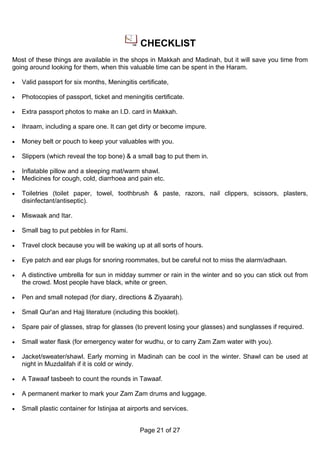 CHECKLIST
Most of these things are available in the shops in Makkah and Madinah, but it will save you time from
going around looking for them, when this valuable time can be spent in the Haram.

•   Valid passport for six months, Meningitis certificate,

•   Photocopies of passport, ticket and meningitis certificate.

•   Extra passport photos to make an I.D. card in Makkah.

•   Ihraam, including a spare one. It can get dirty or become impure.

•   Money belt or pouch to keep your valuables with you.

•   Slippers (which reveal the top bone) & a small bag to put them in.

•   Inflatable pillow and a sleeping mat/warm shawl.
•   Medicines for cough, cold, diarrhoea and pain etc.

•   Toiletries (toilet paper, towel, toothbrush & paste, razors, nail clippers, scissors, plasters,
    disinfectant/antiseptic).

•   Miswaak and Itar.

•   Small bag to put pebbles in for Rami.

•   Travel clock because you will be waking up at all sorts of hours.

•   Eye patch and ear plugs for snoring roommates, but be careful not to miss the alarm/adhaan.

•   A distinctive umbrella for sun in midday summer or rain in the winter and so you can stick out from
    the crowd. Most people have black, white or green.

•   Pen and small notepad (for diary, directions & Ziyaarah).

•   Small Qur'an and Hajj literature (including this booklet).

•   Spare pair of glasses, strap for glasses (to prevent losing your glasses) and sunglasses if required.

•   Small water flask (for emergency water for wudhu, or to carry Zam Zam water with you).

•   Jacket/sweater/shawl. Early morning in Madinah can be cool in the winter. Shawl can be used at
    night in Muzdalifah if it is cold or windy.

•   A Tawaaf tasbeeh to count the rounds in Tawaaf.

•   A permanent marker to mark your Zam Zam drums and luggage.

•   Small plastic container for Istinjaa at airports and services.


                                               Page 21 of 27
 
