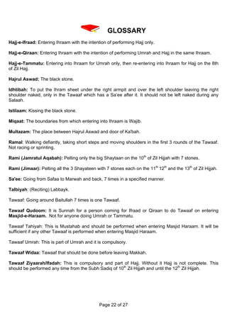 GLOSSARY
Hajj-e-Ifraad: Entering Ihraam with the intention of performing Hajj only.

Hajj-e-Qiraan: Entering Ihraam with the intention of performing Umrah and Hajj in the same Ihraam.

Hajj-e-Tammatu: Entering into Ihraam for Umrah only, then re-entering into Ihraam for Hajj on the 8th
of Zil Hajj.

Hajrul Aswad: The black stone.

Idhtibah: To put the Ihram sheet under the right armpit and over the left shoulder leaving the right
shoulder naked, only in the Tawaaf which has a Sa’ee after it. It should not be left naked during any
Salaah.

Istilaam: Kissing the black stone.

Miqaat: The boundaries from which entering into Ihraam is Wajib.

Multazam: The place between Hajrul Aswad and door of Ka'bah.

Ramal: Walking defiantly, taking short steps and moving shoulders in the first 3 rounds of the Tawaaf.
Not racing or sprinting.

Rami (Jamratul Aqabah): Pelting only the big Shaytaan on the 10th of Zil Hijjah with 7 stones.

Rami (Jimaar): Pelting all the 3 Shayateen with 7 stones each on the 11th 12th and the 13th of Zil Hijjah.

Sa'ee: Going from Safaa to Marwah and back, 7 times in a specified manner.

Talbiyah: (Reciting) Labbayk.

Tawaaf: Going around Baitullah 7 times is one Tawaaf.

Tawaaf Qudoom: It is Sunnah for a person coming for Ifraad or Qiraan to do Tawaaf on entering
Masjid-e-Haraam. Not for anyone doing Umrah or Tammatu.

Tawaaf Tahiyah: This is Mustahab and should be performed when entering Masjid Haraam. It will be
sufficient if any other Tawaaf is performed when entering Masjid Haraam.

Tawaaf Umrah: This is part of Umrah and it is compulsory.

Tawaaf Widaa: Tawaaf that should be done before leaving Makkah.

Tawaaf Ziyaarah/Ifadah: This is compulsory and part of Hajj. Without it Hajj is not complete. This
should be performed any time from the Subh Sadiq of 10th Zil Hijjah and until the 12th Zil Hijjah.




                                              Page 22 of 27
 