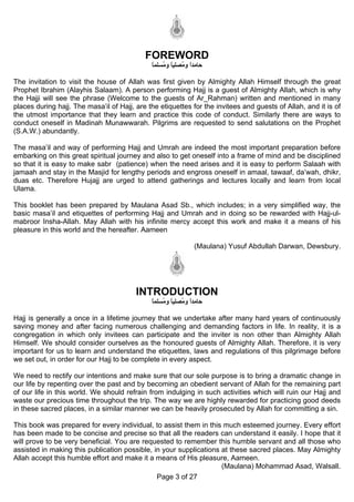 FOREWORD
                                              ‫ﺣﺎﻣﺪا و ُﺼﻠﻴﺎ و ُﺴﻠﻤﺎ‬
                                              ً ‫ً ﻣ ً ﻣ‬

The invitation to visit the house of Allah was first given by Almighty Allah Himself through the great
Prophet Ibrahim (Alayhis Salaam). A person performing Hajj is a guest of Almighty Allah, which is why
the Hajji will see the phrase (Welcome to the guests of Ar_Rahman) written and mentioned in many
places during hajj. The masa’il of Hajj, are the etiquettes for the invitees and guests of Allah, and it is of
the utmost importance that they learn and practice this code of conduct. Similarly there are ways to
conduct oneself in Madinah Munawwarah. Pilgrims are requested to send salutations on the Prophet
(S.A.W.) abundantly.

The masa’il and way of performing Hajj and Umrah are indeed the most important preparation before
embarking on this great spiritual journey and also to get oneself into a frame of mind and be disciplined
so that it is easy to make sabr (patience) when the need arises and it is easy to perform Salaah with
jamaah and stay in the Masjid for lengthy periods and engross oneself in amaal, tawaaf, da’wah, dhikr,
duas etc. Therefore Hujajj are urged to attend gatherings and lectures locally and learn from local
Ulama.

This booklet has been prepared by Maulana Asad Sb., which includes; in a very simplified way, the
basic masa’il and etiquettes of performing Hajj and Umrah and in doing so be rewarded with Hajj-ul-
mabroor Insha-Allah. May Allah with his infinite mercy accept this work and make it a means of his
pleasure in this world and the hereafter. Aameen

                                                               (Maulana) Yusuf Abdullah Darwan, Dewsbury.




                                         INTRODUCTION
                                              ‫ﺣﺎﻣﺪا و ُﺼﻠﻴﺎ و ُﺴﻠﻤﺎ‬
                                              ً ‫ً ﻣ ً ﻣ‬

Hajj is generally a once in a lifetime journey that we undertake after many hard years of continuously
saving money and after facing numerous challenging and demanding factors in life. In reality, it is a
congregation in which only invitees can participate and the inviter is non other than Almighty Allah
Himself. We should consider ourselves as the honoured guests of Almighty Allah. Therefore, it is very
important for us to learn and understand the etiquettes, laws and regulations of this pilgrimage before
we set out, in order for our Hajj to be complete in every aspect.

We need to rectify our intentions and make sure that our sole purpose is to bring a dramatic change in
our life by repenting over the past and by becoming an obedient servant of Allah for the remaining part
of our life in this world. We should refrain from indulging in such activities which will ruin our Hajj and
waste our precious time throughout the trip. The way we are highly rewarded for practicing good deeds
in these sacred places, in a similar manner we can be heavily prosecuted by Allah for committing a sin.

This book was prepared for every individual, to assist them in this much esteemed journey. Every effort
has been made to be concise and precise so that all the readers can understand it easily. I hope that it
will prove to be very beneficial. You are requested to remember this humble servant and all those who
assisted in making this publication possible, in your supplications at these sacred places. May Almighty
Allah accept this humble effort and make it a means of His pleasure, Aameen.
                                                                    (Maulana) Mohammad Asad, Walsall.
                                               Page 3 of 27
 