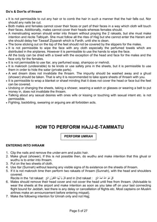Do’s & Don'ts of Ihraam

• It is not permissible to cut any hair or to comb the hair in such a manner that the hair falls out. Nor
    should any nails be cut.
• Both males and females cannot cover their faces or part of their faces in a way which cloth will touch
    their faces. Additionally, males cannot cover their heads whereas females should.
• A menstruating woman should enter into Ihraam without praying the 2 rakaats, but she must make
    intention and recite Talbiyah. She must follow all the rites of Hajj but she cannot enter the Haram and
    she should delay her Tawaaf Ziyaarah which is Fardh, until she is clean.
•   The bone sticking out on the top of the feet should not be covered by the slippers for the males.
•   It is not permissible to wipe the face with any cloth especially the perfumed towels which are
    distributed in the airplanes. However it is permissible to use the hands to wipe the face.
•   All the body can be dried with a towel with the exception of the head and face for the males and the
    face only for the females.
•   It is not permissible to use Itar, any perfumed soap, shampoo or mehndi.
•   It is makrooh (undesirable) to tie knots or use safety pins in the sheets, but it is permissible to use
    them in order to hide the satar (private parts).
•   A wet dream does not invalidate the Ihraam. The impurity should be washed away and a ghusl
    (shower) should be taken. That is why it is recommended to take spare sheets of Ihraam with you.
•   It is permissible to wrap a blanket or shawl minding that it does not cover the head or face but the feet
    can be covered.
•   Undoing or changing the sheets, taking a shower, wearing a watch or glasses or wearing a belt to put
    money in, does not invalidate the Ihraam.
•   Talking about any sexual desires with ones wife or kissing or touching with sexual intent etc. is not
    permissible.
•   Fighting, backbiting, swearing or arguing are all forbidden acts.




                       HOW TO PERFORM HAJJ-E-TAMMATU
                                             PERFORM UMRAH

ENTERING INTO IHRAAM

1. Clip the nails and remove the under-arm and pubic hair.
2. Make ghusl (shower). If this is not possible then, do wudhu and make intention that this ghusl or
   wudhu is to enter into Ihraam.
3. Put on the two sheets of cloth.
4. Use Itar (Sunnah) without leaving any visible signs of its existence on the sheets of Ihraam.
5. If it is not makrooh time then perform two rakaats of Ihraam (Sunnah), with the head and shoulders
   covered.
   Recite in the 1st rakaat: ‫ ﻗﻞ ﻳٰﺂ ﻳ َﺎ اﻟﻜٰﻔﺮن اﻟﺦ‬and in 2nd rakaat : ‫ ﻗﻞ هﻮ اﷲ اﺣﺪ اﻟﺦ‬
                                 َ ُ ِ ْ ‫ُ ْ ﱡﻬ‬                              َُ َ ُ َ ُ ْ ُ
6. Males should remove their head cover and not cover the head until free from Ihraam. (Advisable to
   wear the sheets at the airport and make intention as soon as you take off on your last connecting
   flight bound for Jeddah, lest there is any delay or cancellation of flights etc. Most captains on Muslim
   airlines make an announcement before entering miqaat).
7. Make the following intention for Umrah only and not Hajj;



                                                 Page 5 of 27
 
