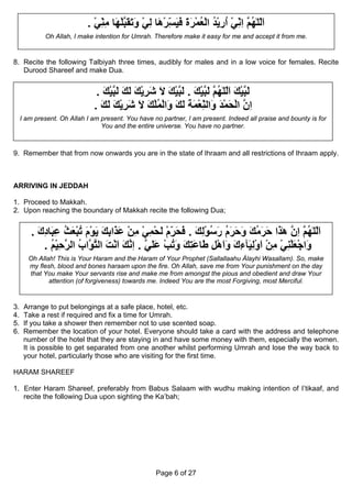 . ‫اﻟﻠٰﻬ ﱠ اﻧﻲ ارﻳﺪ اﻟﻌﻤﺮة ﻓﻴﺴﺮ َﺎ ﻟﻲ َ َ َ ﱠﻠ َﺎ ﻣﻨﻲ‬
                              ْ ِ ِ ‫َّ ُﻢ ِ ِ ْ ُ ِ ْ ُ ْ ُ ْ َ َ َ َ ِ ْه ِ ْ وﺗﻘﺒ ْﻬ‬
                                ّ                    ّ                       ّ
             Oh Allah, I make intention for Umrah. Therefore make it easy for me and accept it from me.


8. Recite the following Talbiyah three times, audibly for males and in a low voice for females. Recite
   Durood Shareef and make Dua.


                               . ‫ﻟﺒﻴﻚ اﻟﻠٰﻬ ﱠ ﻟﺒﻴﻚ . ﻟﺒﻴﻚ ﻻ ﺷﺮﻳﻚ ﻟﻚ ﻟﺒﻴﻚ‬
                                 َ ْ ‫َ ﱠ ْ َ َّ ُﻢ َ ﱠ ْ َ َ ﱠ ْ َ َ َ ِ ْ َ َ َ َ ﱠ‬
                              . ‫ان اﻟﺤﻤﺪ َاﻟﻨﻌﻤﺔ ﻟﻚ َاﻟﻤﻠﻚ ﻻ ﺷﺮﻳﻚ ﻟﻚ‬
                                َ َ َ ْ ِ َ َ َ ُْ ْ ‫ِ ﱠ ْ َ ْ َ و ِ ْ َ َ َ َ و‬
                                                                  ّ
     I am present. Oh Allah I am present. You have no partner, I am present. Indeed all praise and bounty is for
                                 You and the entire universe. You have no partner.



9. Remember that from now onwards you are in the state of Ihraam and all restrictions of Ihraam apply.



ARRIVING IN JEDDAH

1. Proceed to Makkah.
2. Upon reaching the boundary of Makkah recite the following Dua;


        . ‫اﻟﻠٰﻬ ﱠ ان هٰ َا ﺣﺮﻣﻚ وﺣﺮم رﺳﻮﻟﻚ . ﻓﺤﺮم ﻟﺤﻤﻲ ﻣﻦ ﻋ َاﺑﻚ ﻳﻮم ﺗﺒﻌﺚ ﻋ َﺎدك‬
          َ ِ ‫َّ ُﻢ ِ ﱠ ﺬ َ َ ُ َ َ َ َ ُ َ ُ ْ ِ َ َ َ ِ ْ َ ْ ِ ْ ِ ْ َﺬ ِ َ َ ْ َ ُ ْ َ ُ ِﺒ‬
                                                    ّ
            . ‫َاﺟﻌﻠﻨﻲ ﻣﻦ اوﻟ َﺂءك واهﻞ َﺎﻋﺘﻚ وﺗﺐ ﻋﻠﻲ . اﻧﻚ اﻧﺖ اﻟﺘ ﱠاب اﻟ ﱠﺣﻴﻢ‬
              ُ ْ ِ ‫و ْ َ ْ ِ ْ ِ ْ َ ْ ِﻴ ِ َ ََ ْ ِ ﻃ َ ِ َ َ ُ ْ َ َ ﱠ ِ ﱠ َ َ ْ َ ﱠﻮ ُ ﺮ‬
       Oh Allah! This is Your Haram and the Haram of Your Prophet (Sallallaahu Álayhi Wasallam). So, make
       my flesh, blood and bones haraam upon the fire. Oh Allah, save me from Your punishment on the day
       that You make Your servants rise and make me from amongst the pious and obedient and draw Your
              attention (of forgiveness) towards me. Indeed You are the most Forgiving, most Merciful.



3.    Arrange to put belongings at a safe place, hotel, etc.
4.    Take a rest if required and fix a time for Umrah.
5.    If you take a shower then remember not to use scented soap.
6.    Remember the location of your hotel. Everyone should take a card with the address and telephone
      number of the hotel that they are staying in and have some money with them, especially the women.
      It is possible to get separated from one another whilst performing Umrah and lose the way back to
      your hotel, particularly those who are visiting for the first time.

HARAM SHAREEF

1. Enter Haram Shareef, preferably from Babus Salaam with wudhu making intention of I’tikaaf, and
   recite the following Dua upon sighting the Ka’bah;




                                                    Page 6 of 27
 