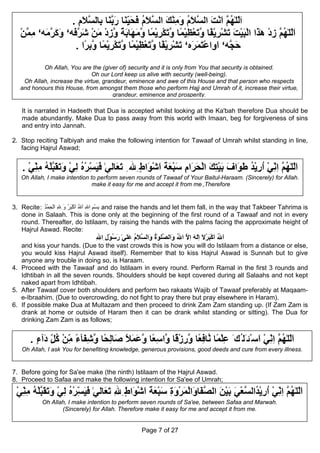 . ‫اَﻟﻠٰﻬ ﱠ اﻧﺖ اﻟ ﱠﻼم وﻣﻨﻚ اﻟ ﱠﻼم ﻓﺤﻴ َﺎ َﺑ َﺎ ِﺎﻟﺴﻼم‬
                   ِ َ ‫ّ ُﻢ َ ْ َ ﺴ َ ُ َ ِ ْ َ ﺴ َ ُ َ َ ِﻨ ر ﱠﻨ ﺑ ﱠ‬
                                     ّ
   ‫اﻟﻠٰﻬ ﱠ زد هٰ َا اﻟﺒﻴﺖ َﺸ ِﻳ ًﺎ وﺗﻌﻈﻴ ًﺎ وﺗﻜﺮﻳ ًﺎ وﻣ َﺎﺑﺔ وزد ﻣﻦ ﺷﺮ َﻪ‘ وآﺮ َﻪ‘ ﻣﻤﻦ‬
   ْ ‫َّ ُﻢ ِ ْ ﺬ ْ َ ْ َ ﺗ ْﺮ ْﻔ ﱠ َ ْ ِ ْﻤ ﱠ َ ْ ِ ْﻤ ﱠ َﻬ َ ً ﱠ ِ ْ َ ْ َ ﱠﻓ َ َ ﱠﻣ ِ ﱠ‬
                  . ‫َ ﱠﻪ‘ ا ِاﻋﺘﻤ َﻩ‘ َﺸ ِﻳ ًﺎ وﺗﻌﻈﻴ ًﺎ وﺗﻜﺮﻳ ًﺎ وﺑ ًا‬
                      ‫ﺣﺠ َو ْ َ َﺮ ﺗ ْﺮ ْﻔ ﱠ َ ْ ِ ْﻤ ﱠ َ ْ ِ ْﻤ ﱠ ِﺮ‬
           Oh Allah, You are the (giver of) security and it is only from You that security is obtained.
                               Oh our Lord keep us alive with security (well-being).
    Oh Allah, increase the virtue, grandeur, eminence and awe of this House and that person who respects
   and honours this House, from amongst them those who perform Hajj and Umrah of it, increase their virtue,
                                       grandeur, eminence and prosperity.

   It is narrated in Hadeeth that Dua is accepted whilst looking at the Ka'bah therefore Dua should be
   made abundantly. Make Dua to pass away from this world with Imaan, beg for forgiveness of sins
   and entry into Jannah.

2. Stop reciting Talbiyah and make the following intention for Tawaaf of Umrah whilst standing in line,
   facing Hajrul Aswad;


   . ‫اﻟﻠٰﻬ ﱠ اﻧﻲ ارﻳﺪ ﻃ َاف ﺑﻴﺘﻚ اﻟﺤ َام ﺳﺒﻌﺔ اﺷ َاط ِﷲ ِ ﺗ َﺎﻟﻲٰ ﻓﻴ ّﺮﻩ ﻟﻲ وﺗﻘﺒﻠﻪ ﻣﻨﻲ‬
     ْ ِ ِ ُ ْ ‫َﻌ َ َﺴ ْ ُ ِ ْ َ َ َ ﱠ‬
       ّ                       ِ       ٍ ‫َّ ُﻢ ِ ِ ْ ُ ِ ْ ُ َﻮ َ َ ْ ِ َ ْ َﺮ ِ َ ْ َ َ َ ْﻮ‬
                                                                                    ّ
   Oh Allah, I make intention to perform seven rounds of Tawaaf of Your Baitul-Haraam. (Sincerely) for Allah.
                               make it easy for me and accept it from me.,Therefore


3. Recite: ‫ ﺑﺴﻢ اﷲ اﷲ اآﺒﺮ و ِﷲ اﻟﺤﻤﺪ‬and raise the hands and let them fall, in the way that Takbeer Tahrima is
           ُ ْ ِ ْ ِ َ ُ َْ َ ُ َ ِ ِ ْ ِ
   done in Salaah. This is done only at the beginning of the first round of a Tawaaf and not in every
   round. Thereafter, do Istilaam, by raising the hands with the palms facing the approximate height of
   Hajrul Aswad. Recite:
                               ‫اﷲ اآﺒﺮﻻ اٰﻟﻪ اﻻ اﷲ َاﻟ ﱠﻠﻮٰة َاﻟﺴﻼم َﻠﻲٰ رﺳﻮل ِاﷲ‬
                               ِ ِ ْ ُ َ ‫َ ُ َ َْ ُ َ ِ َ ِ ﱠ ُ و ﺼ ُ و ﱠ َ ُ ﻋ‬
   and kiss your hands. (Due to the vast crowds this is how you will do Istilaam from a distance or else,
   you would kiss Hajrul Aswad itself). Remember that to kiss Hajrul Aswad is Sunnah but to give
   anyone any trouble in doing so, is Haraam.
4. Proceed with the Tawaaf and do Istilaam in every round. Perform Ramal in the first 3 rounds and
   Idhtibah in all the seven rounds. Shoulders should be kept covered during all Salaahs and not kept
   naked apart from Idhtibah.
5. After Tawaaf cover both shoulders and perform two rakaats Wajib of Tawaaf preferably at Maqaam-
   e-Ibraahim. (Due to overcrowding, do not fight to pray there but pray elsewhere in Haram).
6. If possible make Dua at Multazam and then proceed to drink Zam Zam standing up. (If Zam Zam is
   drank at home or outside of Haram then it can be drank whilst standing or sitting). The Dua for
   drinking Zam Zam is as follows;


      . ‫اﻟﻠٰﻬ ﱠ اﻧﻲ اﺳْﺌَﻠُﻚَ ﻋﻠ ًﺎ ﱠﺎ ِ ًﺎ ورز ًﺎ ﱠا ِ ًﺎ وﻋﻤﻼ َﺎ ِ ًﺎ وﺷ َﺂء ﻣﻦ آﻞ َﺁء‬
        ٍ ‫ِ ْﻤ ﻧ ﻓﻌ ﱠ ِ ْﻗ و ﺳﻌ ﱠ َ َ ً ﺻ ﻟﺤ ﱠ ِﻔ ً ِ ْ ُ ِ د‬
            ّ ّ                                                            َ ْ ِ ِ ‫َّ ُﻢ‬
                                                                               ّ
   Oh Allah, I ask You for benefiting knowledge, generous provisions, good deeds and cure from every illness.
                                                        .



7. Before going for Sa'ee make (the ninth) Istilaam of the Hajrul Aswad.
8. Proceed to Safaa and make the following intention for Sa'ee of Umrah;

 ‫اﻟﻠٰﻬ ﱠ اﻧﻲ ارﻳ ُاﻟﺴﻌﻲ ﺑﻴﻦ اﻟﺼ َﺎ َاﻟﻤﺮوة ﺳﺒﻌﺔ اﺷ َاط ِﷲ ﺗ َﺎﻟﻲٰ ﻓﻴ ّﺮﻩ ﻟﻲ وﺗﻘﺒﻠﻪ ﻣﻨﻲ‬
 ْ ِ ِ ُ ْ ‫َّ ُﻢ ِ ِ ْ ُ ِ ْﺪ ﱠ ْ َ َ ْ َ ﱠﻔ و ْ َ ْ َ ِ َ ْ َ َ َ ْﻮ ٍ ِ َﻌ َ َﺴ ْ ُ ِ ْ َ َ َ ﱠ‬
   ّ                       ِ                                                            ّ
           Oh Allah, I make intention to perform seven rounds of Sa'ee, between Safaa and Marwah.
                  (Sincerely) for Allah. Therefore make it easy for me and accept it from me.


                                                 Page 7 of 27
 