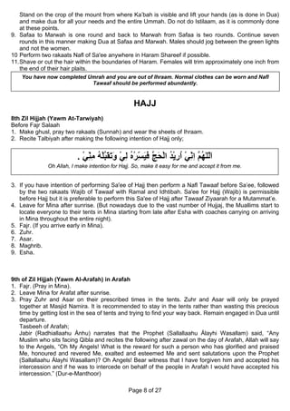 Stand on the crop of the mount from where Ka’bah is visible and lift your hands (as is done in Dua)
    and make dua for all your needs and the entire Ummah. Do not do Istilaam, as it is commonly done
    at these points.
9. Safaa to Marwah is one round and back to Marwah from Safaa is two rounds. Continue seven
    rounds in this manner making Dua at Safaa and Marwah. Males should jog between the green lights
    and not the women.
10 Perform two rakaats Nafl of Sa'ee anywhere in Haram Shareef if possible.
11. Shave or cut the hair within the boundaries of Haram. Females will trim approximately one inch from
    the end of their hair plaits.
    You have now completed Umrah and you are out of Ihraam. Normal clothes can be worn and Nafl
                            Tawaaf should be performed abundantly.


                                                  HAJJ
8th Zil Hijjah (Yawm At-Tarwiyah)
Before Fajr Salaah
1. Make ghusl, pray two rakaats (Sunnah) and wear the sheets of Ihraam.
2. Recite Talbiyah after making the following intention of Hajj only;


                          . ‫اﻟﻠٰﻬ ﱠ اﻧﻲ ارﻳﺪ اﻟﺤﺞ ﻓﻴ ّﺮﻩ ﻟﻲ وﺗﻘﺒﻠﻪ ﻣﻨﻲ‬
                            ْ ِ ِ ُ ْ ‫َّ ُﻢ ِ ِ ْ ُ ِ ْ ُ ْ َ ﱠ َ َﺴ ْ ُ ِ ْ َ َ َ ﱠ‬
                              ّ                       ِ                    ّ
              Oh Allah, I make intention for Hajj. So, make it easy for me and accept it from me.


3. If you have intention of performing Sa'ee of Hajj then perform a Nafl Tawaaf before Sa’ee, followed
   by the two rakaats Wajib of Tawaaf with Ramal and Idhtibah. Sa'ee for Hajj (Wajib) is permissible
   before Hajj but it is preferable to perform this Sa'ee of Hajj after Tawaaf Ziyaarah for a Mutammat’e.
4. Leave for Mina after sunrise. (But nowadays due to the vast number of Hujjaj, the Muallims start to
   locate everyone to their tents in Mina starting from late after Esha with coaches carrying on arriving
   in Mina throughout the entire night).
5. Fajr. (If you arrive early in Mina).
6. Zuhr.
7. Asar.
8. Maghrib.
9. Esha.



9th of Zil Hijjah (Yawm Al-Arafah) in Arafah
1. Fajr. (Pray in Mina).
2. Leave Mina for Arafat after sunrise.
3. Pray Zuhr and Asar on their prescribed times in the tents. Zuhr and Asar will only be prayed
   together at Masjid Namira. It is recommended to stay in the tents rather than wasting this precious
   time by getting lost in the sea of tents and trying to find your way back. Remain engaged in Dua until
   departure.
   Tasbeeh of Arafah;
   Jabir (Radhiallaahu Ánhu) narrates that the Prophet (Sallallaahu Álayhi Wasallam) said, “Any
   Muslim who sits facing Qibla and recites the following after zawal on the day of Arafah, Allah will say
   to the Angels, “Oh My Angels! What is the reward for such a person who has glorified and praised
   Me, honoured and revered Me, exalted and esteemed Me and sent salutations upon the Prophet
   (Sallallaahu Álayhi Wasallam)? Oh Angels! Bear witness that I have forgiven him and accepted his
   intercession and if he was to intercede on behalf of the people in Arafah I would have accepted his
   intercession.” (Dur-e-Manthoor)

                                                Page 8 of 27
 