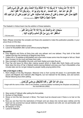 ‫ﻻ اﻟٰﻪ اﻻ اﷲ وﺣ َﻩ‘ ﻻ ﺷﺮﻳﻚ َﻪ‘ ﻟﻪ اﻟﻤﻠﻚ وﻟﻪ اﻟﺤﻤﺪ وهﻮ َﻠﻰٰ آﻞ ﺷﻲء ﻗﺪﻳﺮ‬
      ٌ ْ ِ َ ٍ ْ َ ِ ُ ‫َ ِ َ ِ ﱠ ُ َ ْﺪ َ َ ِ ْ َ ﻟ َ ُ ْ ُ ْ ُ َ َ ُ ْ َ ْ ُ َ ُ َ ﻋ‬
                     ّ
            .‫ﻗﻞ هﻮ اﷲ اﺣﺪ . اﷲ اﻟ ﱠﻤﺪ . ﻟﻢ ﻳﻠﺪ وﻟﻢ ﻳﻮ ﻟﺪ . وﻟﻢ ﻳﻜﻦ ﱠﻪ‘ آﻔ ًا اﺣﺪ‬
             ٌ َ َ ‫ُ ْ ُ َ ُ َ َ ُ َ ُ ﺼ َ ُ َ ْ َ ِ ْ َ َ ْ ُ ْ َ ْ َ َ ْ َ ُ ْ ﻟ ُ ُﻮ‬
 ‫اﻟﻠٰﻬ ﱠ ﺻﻞ َﻠﻲٰ ﻣﺤﻤﺪ و َﻠﻲٰ اٰل ﻣﺤﻤﺪ آ َﺎ ﺻﻠﻴﺖ َﻠﻲٰ اﺑ َاهﻴﻢ و َﻠﻲٰ اٰل اﺑ َاهﻴﻢ اﻧﻚ‬
 َ ‫ِ ِ ْﺮ ِ ْ َ ِ ﱠ‬     ‫ِ ُ َ ﱠ ٍ َﻤ َﱠ ْ َ ﻋ ِ ْﺮ ِ ْ َ َﻋ‬                  ‫َّ ُﻢ َ ِ ﻋ ُ َ ﱠ ٍ ﱠﻋ‬
                                                                                          ّ
                            (100 times each). ‫ﺣﻤﻴﺪ ﻣﺠﻴﺪ ﱠ َ َﻴ َﺎ ﻣﻌﻬﻢ‬
                                              ْ ُ َ َ ‫َ ِ ْ ٌ ﱠ ِ ْ ٌ وﻋﻠ ْﻨ‬

The Hadeeth in Hizbul Azam has the addition of these tasbeehs;

                        . ‫ﺳﺒ َﺎن اﷲ َاﻟﺤﻤﺪ ِﷲ وﻻ اﻟٰﻪ اﻻ اﷲ َاﷲ اآﺒﺮ‬
                          ُ َ ْ َ ُ ‫ُ ْﺤ َ ِ و ْ َ ْ ُ ِ َ َ ِ َ ِ ﱠ ُ و‬
                            . ‫اﺳﺘﻐﻔﺮ اﷲ رﺑﻲ ﻣﻦ آﻞ َﻣﻨﺐ ﱠاﺗﻮب اﻟﻴﻪ‬
                               ِ ْ َ ِ ُ ْ ُ َ‫َ ْ َ ْ ِ ُ َ َ ِ ْ ِ ْ ُ ِ ذ ْ ٍ و‬
                                                      ّ         ّ
 (100 times each)


Note: (Please remember the compiler and those who assisted to make this publication possible, in your
pious Duas on this day).

4. Cannot leave Arafah before sunset.
5. Leave for Muzdalifah after sunset without praying Maghrib.

Muzdalifah
6. Pray Maghrib and Esha at Esha time with one adhaan and one takbeer. Pray both of the fardh
   Salaah first then the remaining of Maghrib then Esha.
7. Collect 49 or 70 pebbles at Muzdalifah and a few extra incase some miss the target or fall out. Wash
   them (incase it is dry mud) and keep them safe.
8. Stay overnight in Muzdalifah (Sunnah until Subh Sadiq) and make Dua etc.
9. Pray Fajr and leave for Mina after making wuqoof which is Wajib after Subh Sadiq until sunrise.
   Note down the time of Fajr in Makkah before leaving Makkah and pray your Fajr in Muzdalifah a few
   minutes later and do not get mislead by people hastily praying before time.

10th of Zil Hijjah in Mina
1. Rami (Wajib) of the Big Shaytaan. Masnoon time is from sunrise till zawal. It is permissible after
   zawal until Maghrib and makrooh after Maghrib, but not makrooh for the elderly, sick and women.
   Recite following Dua when pelting;


                        . ‫ﺑﺴﻢ اﷲ اﷲ اآﺒﺮ رﻏ ًﺎ ّﻠﺸﻴﻄٰﻦ و ِﺿﻲ ّﻠﺮﺣﻤٰﻦ‬
                          ِ ْ ‫ِ ْ ِ ِ َ ُ َ ْ َ ُ َ ْﻤ ﻟ ﱠ ْ ِ َر ً ﻟ ﱠ‬
                                ِ             ِ
 I begin with the name of Allah. Allah is the Greatest. (I pelt this pebble) humiliating the Shaytaan and pleasing
                                             the most Merciful (Allah).



2. Stop recital of Talbiyah after pelting the first pebble.
3. Qurbani of Hajj (Wajib).
4. Shave or trim the hair (Sunnah in Mina). The head must be shaved even if there is no hair on the
   head.
5. Now you are free from the restrictions of Ihraam and can dress into normal sewn clothes and the
   head can be covered but sexual relations between the husband and wife are not permissible until
   after Tawaaf Ziyaarah.
6. All Salaahs on time.
7. Leave for Makkah.

                                                  Page 9 of 27
 