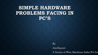 SIMPLE HARDWARE
PROBLEMS FACING IN
PC’S
By
AmcSquare
A Ventue of Wise Machines India Pvt Ltd
 