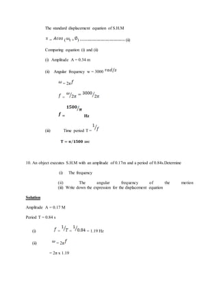 The standard displacement equation of S.H.M
= ( t + ) ------------------------------- (ii)
Comparing equation (i) and (ii)
(i) Amplitude A = 0.34 m
(ii) Angular frequency w = 3000
= 2π
=
= Hz
(iii) Time period T =
10. An object executes S.H.M with an amplitude of 0.17m and a period of 0.84s.Determine
(i) The frequency
(ii) The angular frequency of the motion
(iii) Write down the expression for the displacement equation
Solution
Amplitude A = 0.17 M
Period T = 0.84 s
(i) = = = 1.19 Hz
(ii) = 2π
= 2π x 1.19
 
