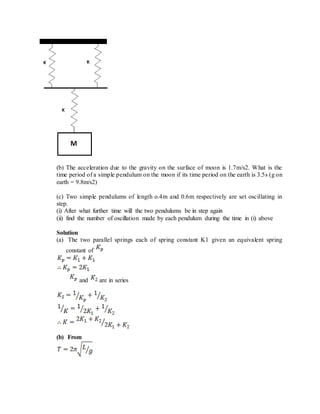 (b) The acceleration due to the gravity on the surface of moon is 1.7m/s2. What is the
time period of a simple pendulum on the moon if its time period on the earth is 3.5s (g on
earth = 9.8m/s2)
(c) Two simple pendulums of length o.4m and 0.6m respectively are set oscillating in
step.
(i) After what further time will the two pendulums be in step again
(ii) find the number of oscillation made by each pendulum during the time in (i) above
Solution
(a) The two parallel springs each of spring constant K1 given an equivalent spring
constant of
and are in series
(b) From
 